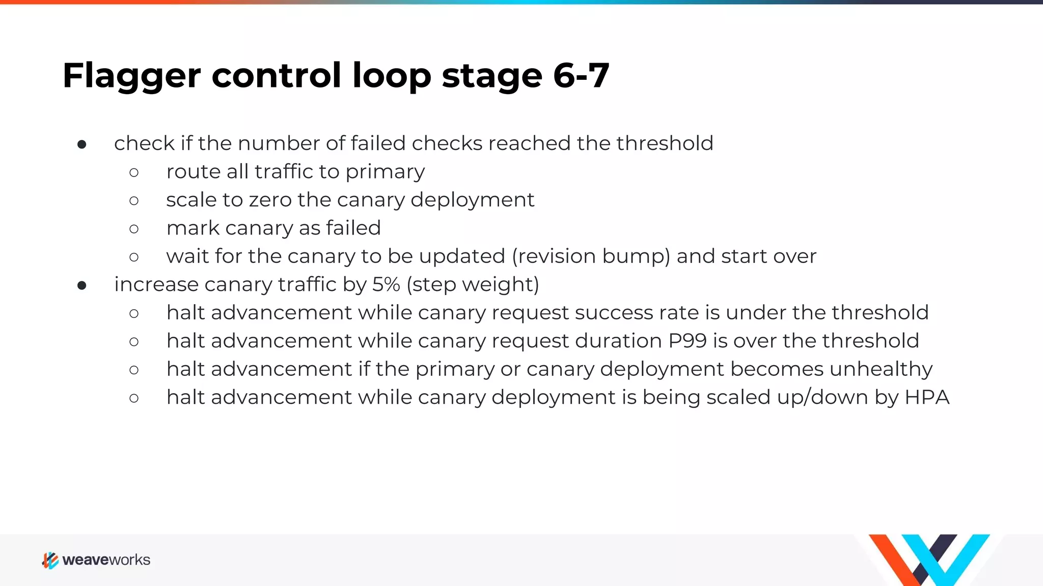 Flagger control loop stage 6-7
● check if the number of failed checks reached the threshold
○ route all traffic to primary
○ scale to zero the canary deployment
○ mark canary as failed
○ wait for the canary to be updated (revision bump) and start over
● increase canary traffic by 5% (step weight)
○ halt advancement while canary request success rate is under the threshold
○ halt advancement while canary request duration P99 is over the threshold
○ halt advancement if the primary or canary deployment becomes unhealthy
○ halt advancement while canary deployment is being scaled up/down by HPA
 