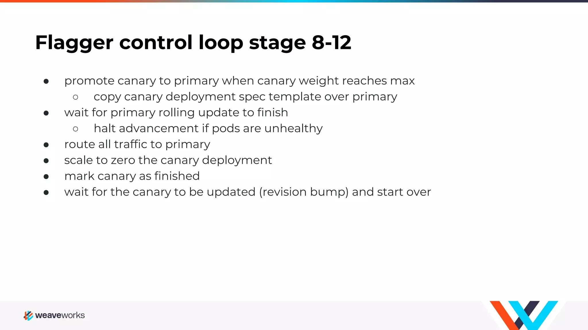 Flagger control loop stage 8-12
● promote canary to primary when canary weight reaches max
○ copy canary deployment spec template over primary
● wait for primary rolling update to finish
○ halt advancement if pods are unhealthy
● route all traffic to primary
● scale to zero the canary deployment
● mark canary as finished
● wait for the canary to be updated (revision bump) and start over
 