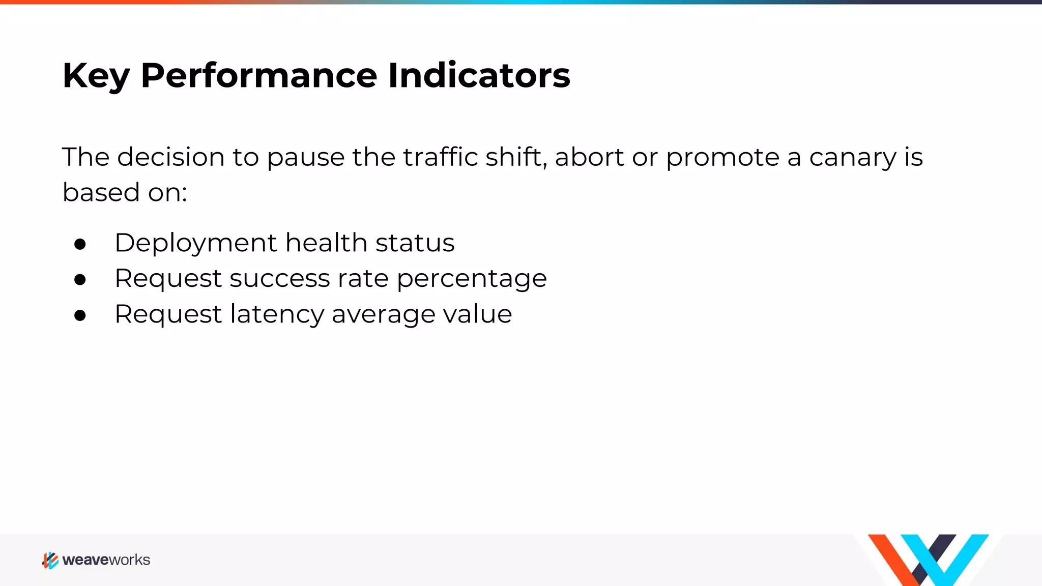 Key Performance Indicators
The decision to pause the traffic shift, abort or promote a canary is
based on:
● Deployment health status
● Request success rate percentage
● Request latency average value
 