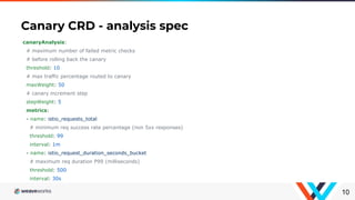 Canary CRD - analysis spec
10
canaryAnalysis:
# maximum number of failed metric checks
# before rolling back the canary
threshold: 10
# max traffic percentage routed to canary
maxWeight: 50
# canary increment step
stepWeight: 5
metrics:
- name: istio_requests_total
# minimum req success rate percentage (non 5xx responses)
threshold: 99
interval: 1m
- name: istio_request_duration_seconds_bucket
# maximum req duration P99 (milliseconds)
threshold: 500
interval: 30s
 