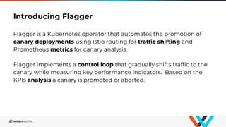 Introducing Flagger
Flagger is a Kubernetes operator that automates the promotion of
canary deployments using Istio routing for traffic shifting and
Prometheus metrics for canary analysis.
Flagger implements a control loop that gradually shifts traffic to the
canary while measuring key performance indicators. Based on the
KPIs analysis a canary is promoted or aborted.
 