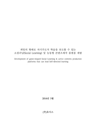 게임의 형태로 자기주도적 학습을 유도할 수 있는
소셜러닝(Social Learning) 및 능동형 콘텐츠제작 플랫폼 개발
Development of game-shaped Social Learning & active contents production
platforms that can lead Self-directed learning
2014년 3월
(주)유시스
 