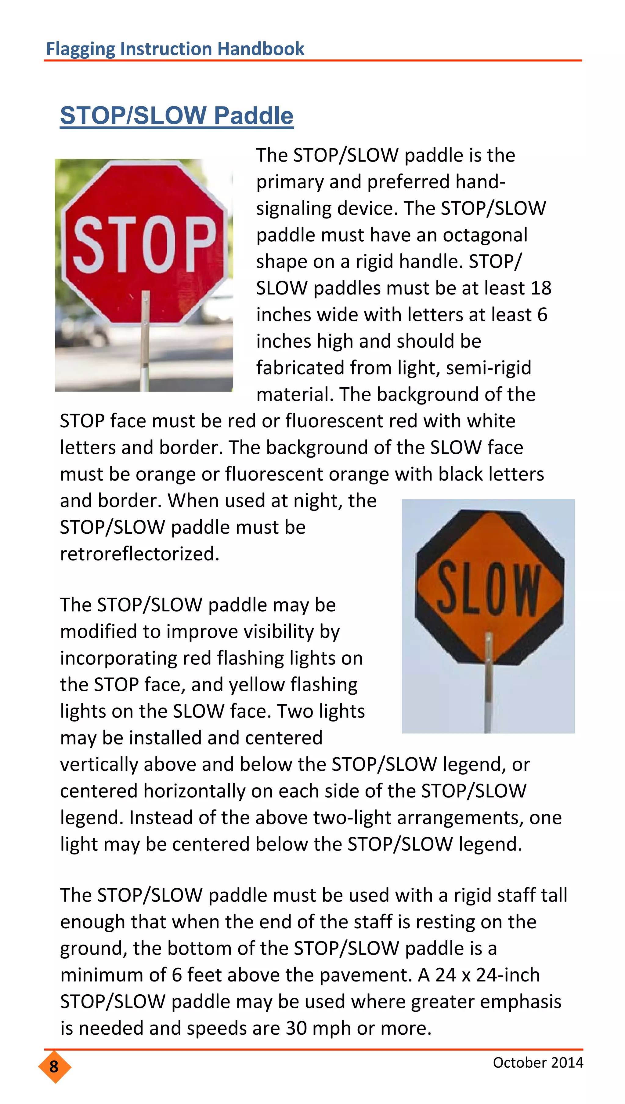    
 
Flagging Instruction Handbook 
STOP/SLOW Paddle
The STOP/SLOW paddle is the 
primary and preferred hand‐
signaling device. The STOP/SLOW 
paddle must have an octagonal 
shape on a rigid handle. STOP/
SLOW paddles must be at least 18 
inches wide with letters at least 6 
inches high and should be 
fabricated from light, semi‐rigid 
material. The background of the 
STOP face must be red or fluorescent red with white 
letters and border. The background of the SLOW face 
must be orange or fluorescent orange with black letters 
and border. When used at night, the 
STOP/SLOW paddle must be 
retroreflectorized. 
The STOP/SLOW paddle may be 
modified to improve visibility by 
incorporating red flashing lights on 
the STOP face, and yellow flashing 
lights on the SLOW face. Two lights 
may be installed and centered 
vertically above and below the STOP/SLOW legend, or 
centered horizontally on each side of the STOP/SLOW 
legend. Instead of the above two‐light arrangements, one 
light may be centered below the STOP/SLOW legend. 
The STOP/SLOW paddle must be used with a rigid staff tall 
enough that when the end of the staff is resting on the 
ground, the bottom of the STOP/SLOW paddle is a 
minimum of 6 feet above the pavement. A 24 x 24‐inch 
STOP/SLOW paddle may be used where greater emphasis 
is needed and speeds are 30 mph or more. 
8 October 2014 
 