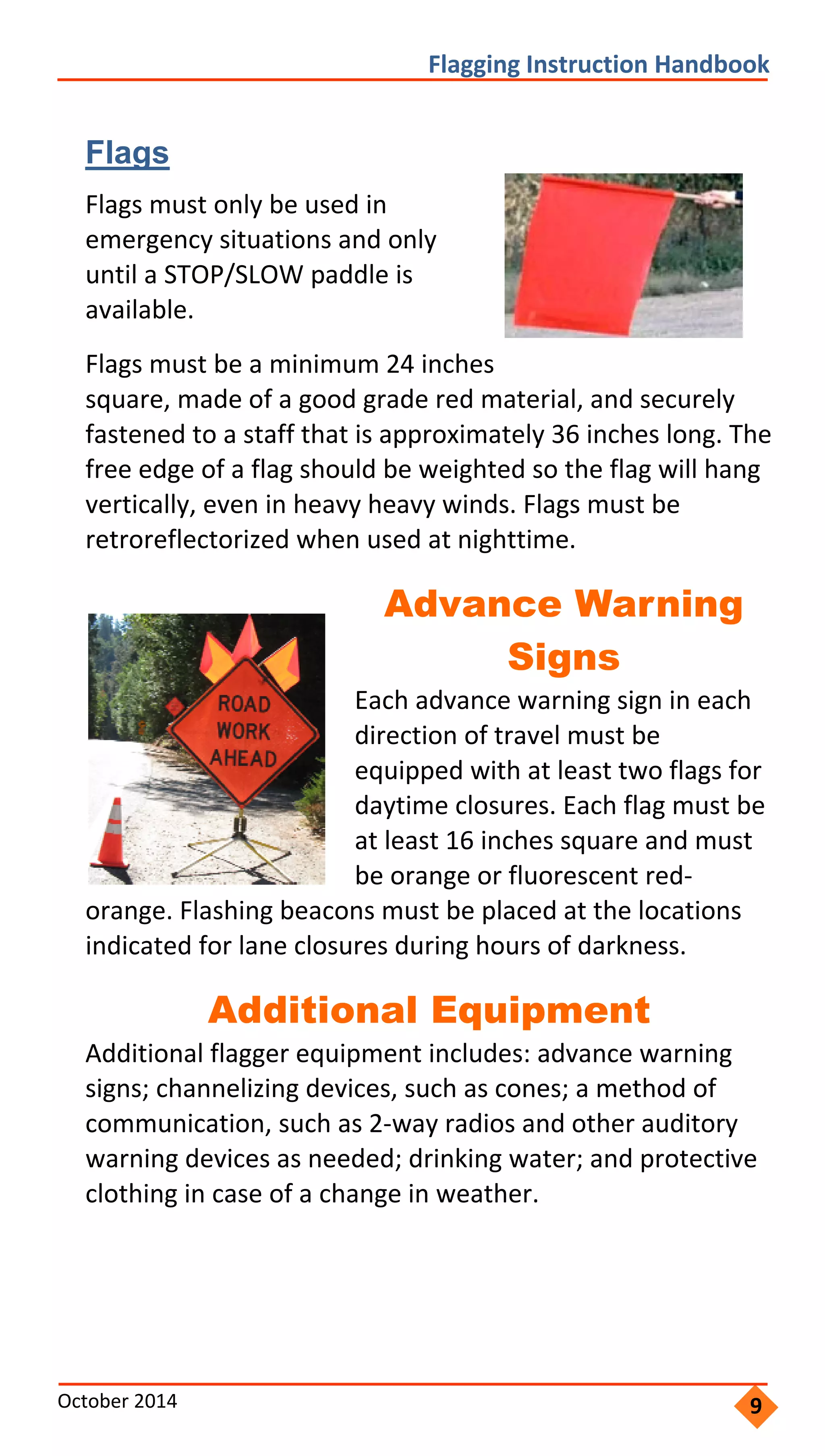     
           
       
         
  
             
                   
                     
                         
                 
         
           
         
             
           
             
       
                 
               
           
                 
               
               
               
 
 
Flagging Instruction Handbook 
Flags
Flags must only be used in
emergency situations and only
until a STOP/SLOW paddle is
available.
Flags must be a minimum 24 inches
square, made of a good grade red material, and securely
fastened to a staff that is approximately 36 inches long. The
free edge of a flag should be weighted so the flag will hang
vertically, even in heavy heavy winds. Flags must be
retroreflectorized when used at nighttime.
Advance Warning
Signs
Each advance warning sign in each
direction of travel must be
equipped with at least two flags for
daytime closures. Each flag must be
at least 16 inches square and must
be orange or fluorescent red‐
orange. Flashing beacons must be placed at the locations
indicated for lane closures during hours of darkness.
Additional Equipment
Additional flagger equipment includes: advance warning
signs; channelizing devices, such as cones; a method of
communication, such as 2‐way radios and other auditory
warning devices as needed; drinking water; and protective
clothing in case of a change in weather.
October 2014  9
 
