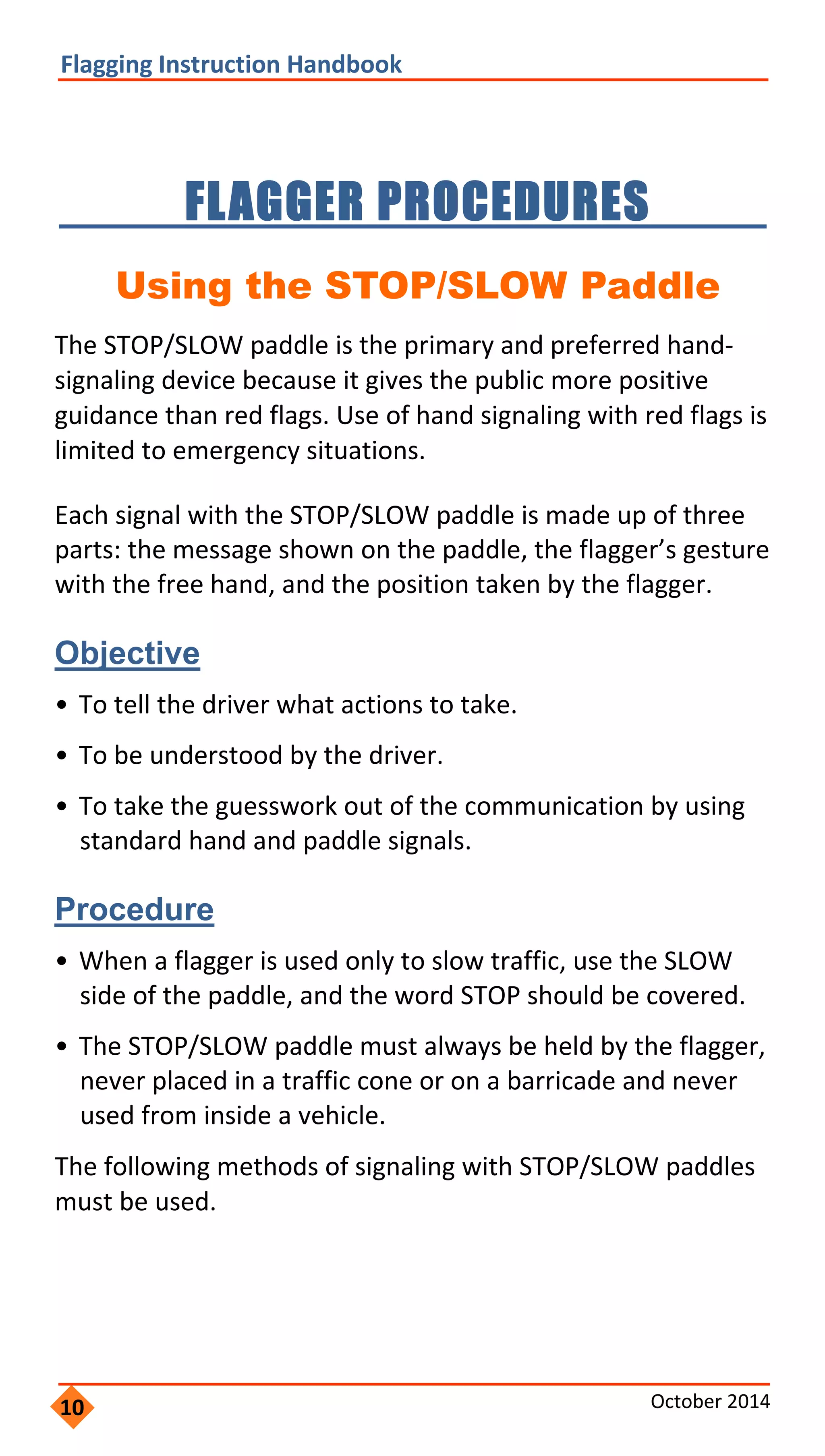  
               
                 
                       
       
                     
                   
                     
                 
             
                     
         
                         
                     
                     
                       
         
               
     
 
 
Flagging Instruction Handbook 
FLAGGER PROCEDURES 

Using the STOP/SLOW Paddle
The STOP/SLOW paddle is the primary and preferred hand‐
signaling device because it gives the public more positive
guidance than red flags. Use of hand signaling with red flags is
limited to emergency situations.
Each signal with the STOP/SLOW paddle is made up of three
parts: the message shown on the paddle, the flagger’s gesture
with the free hand, and the position taken by the flagger.
Objective
• To tell the driver what actions to take.
• To be understood by the driver.
• To take the guesswork out of the communication by using
standard hand and paddle signals.
Procedure
• When a flagger is used only to slow traffic, use the SLOW
side of the paddle, and the word STOP should be covered.
• The STOP/SLOW paddle must always be held by the flagger,
never placed in a traffic cone or on a barricade and never
used from inside a vehicle.
The following methods of signaling with STOP/SLOW paddles
must be used.
10 October 2014 
 