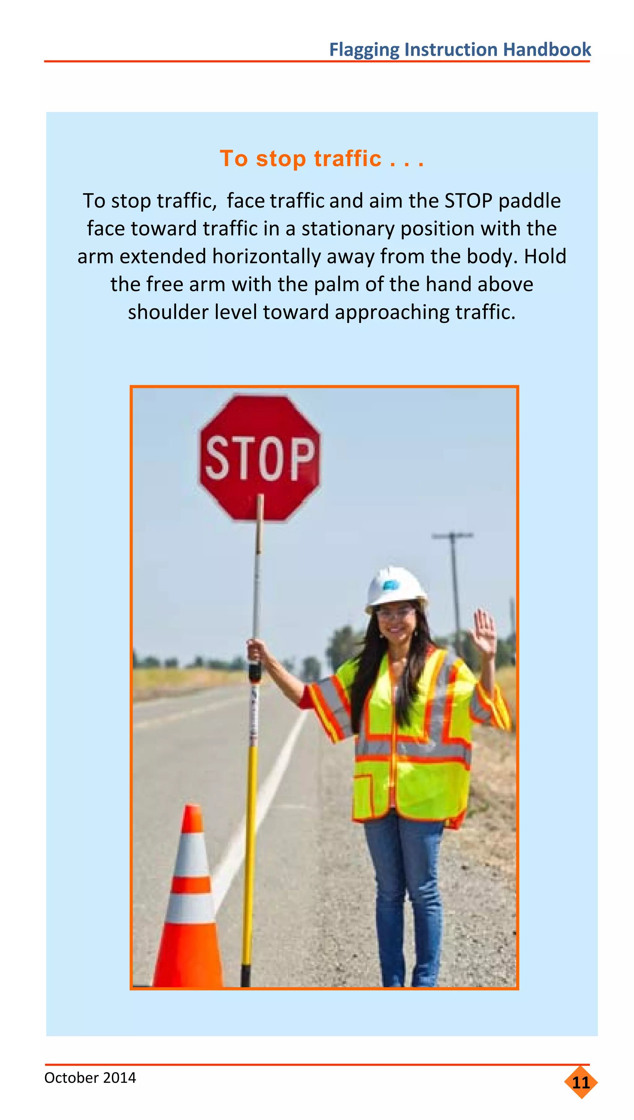       
                    
                 
               
                   
         
Flagging Instruction Handbook 
To stop traffic . . .
To stop traffic, face traffic and aim the STOP paddle
face toward traffic in a stationary position with the
arm extended horizontally away from the body. Hold
the free arm with the palm of the hand above
shoulder level toward approaching traffic.
October 2014  11
 