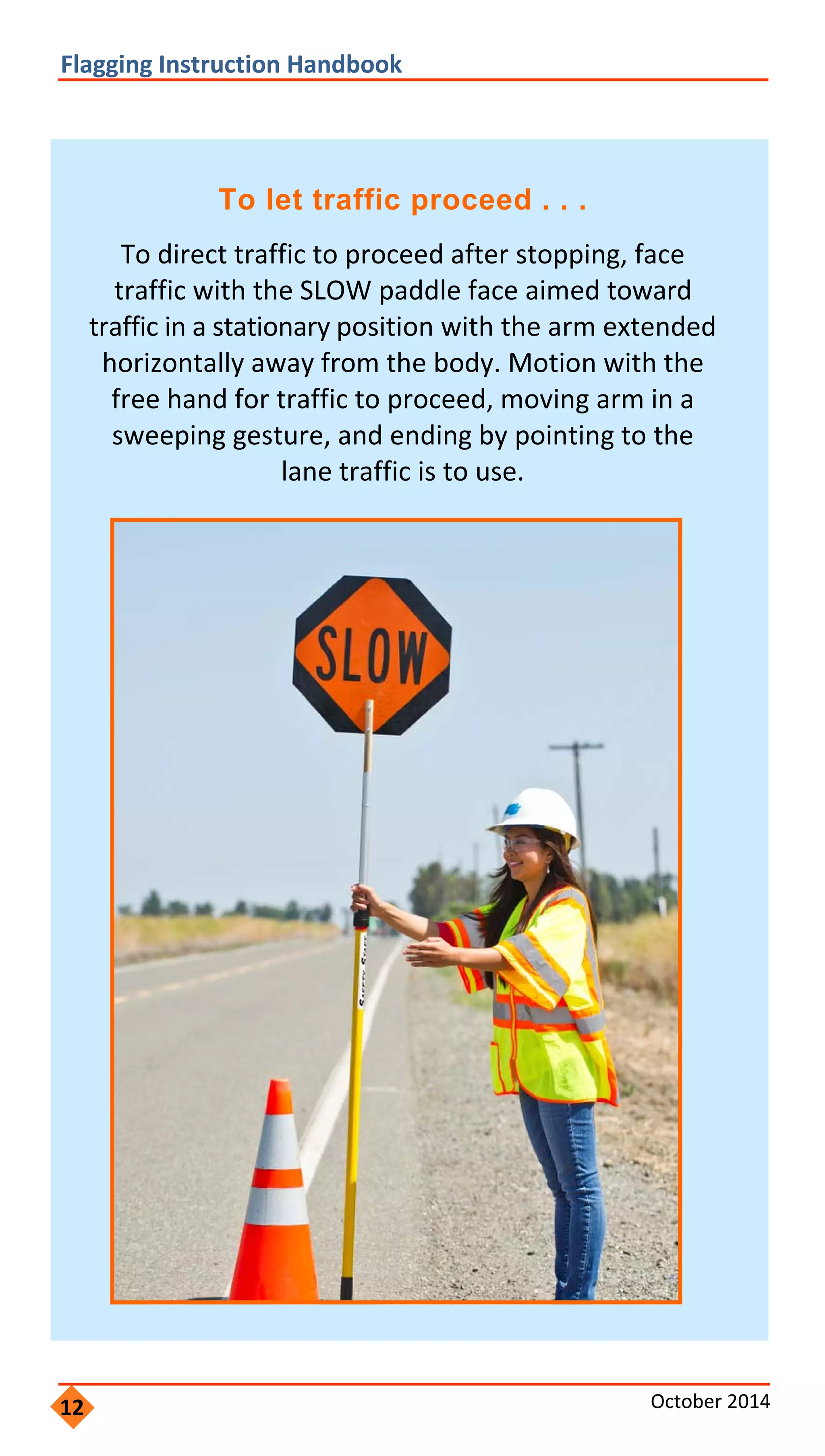  
               
               
                 
               
                   
               
         
 
Flagging Instruction Handbook 
To let traffic proceed . . .
To direct traffic to proceed after stopping, face
traffic with the SLOW paddle face aimed toward
traffic in a stationary position with the arm extended
horizontally away from the body. Motion with the
free hand for traffic to proceed, moving arm in a
sweeping gesture, and ending by pointing to the
lane traffic is to use.
12 October 2014 
 