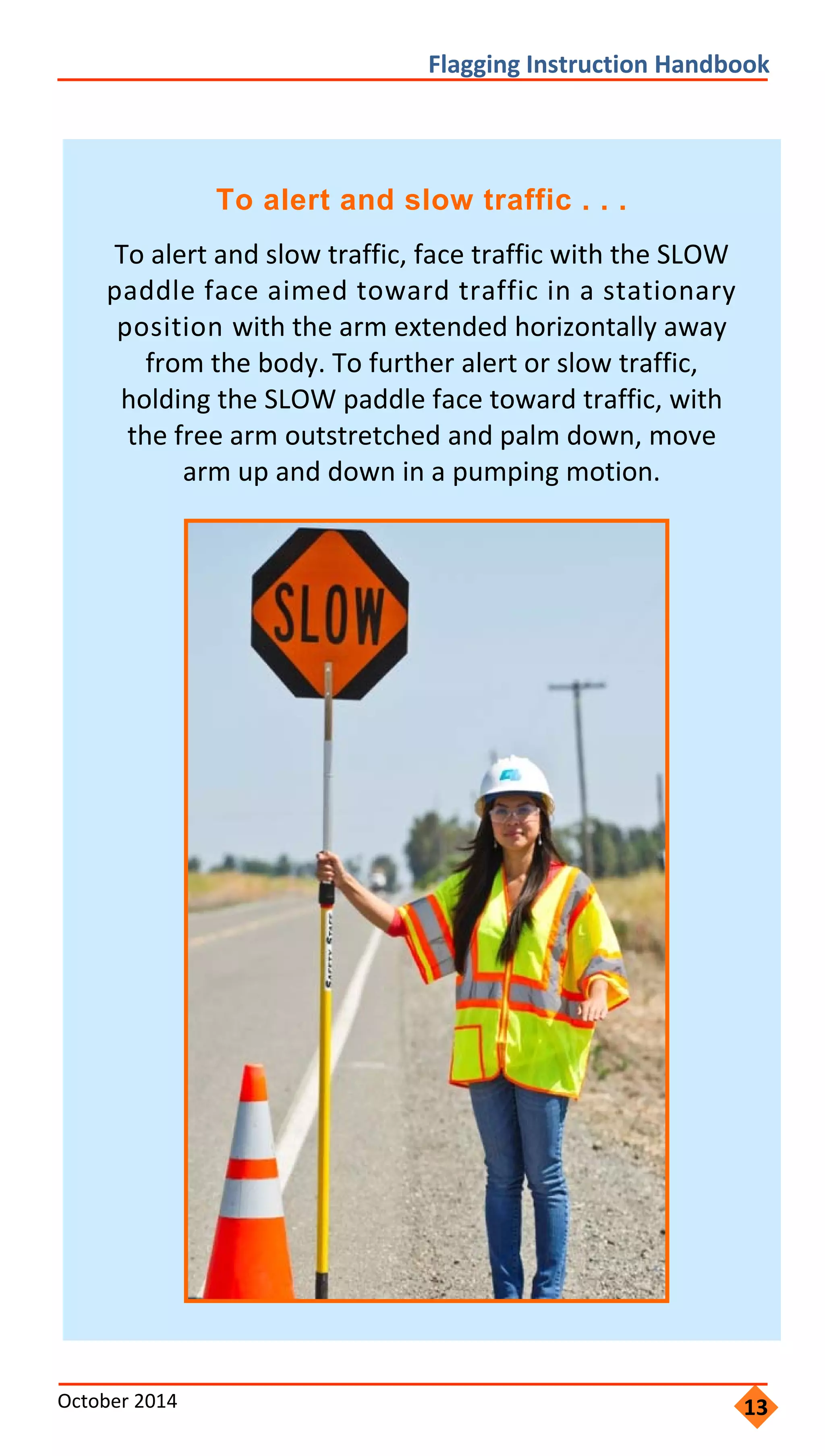         
                   
               
             
                 
               
               
               
 
Flagging Instruction Handbook 
To alert and slow traffic . . .
To alert and slow traffic, face traffic with the SLOW
paddle face aimed toward traffic in a stationary
position with the arm extended horizontally away
from the body. To further alert or slow traffic,
holding the SLOW paddle face toward traffic, with
the free arm outstretched and palm down, move
arm up and down in a pumping motion.
October 2014 13
 