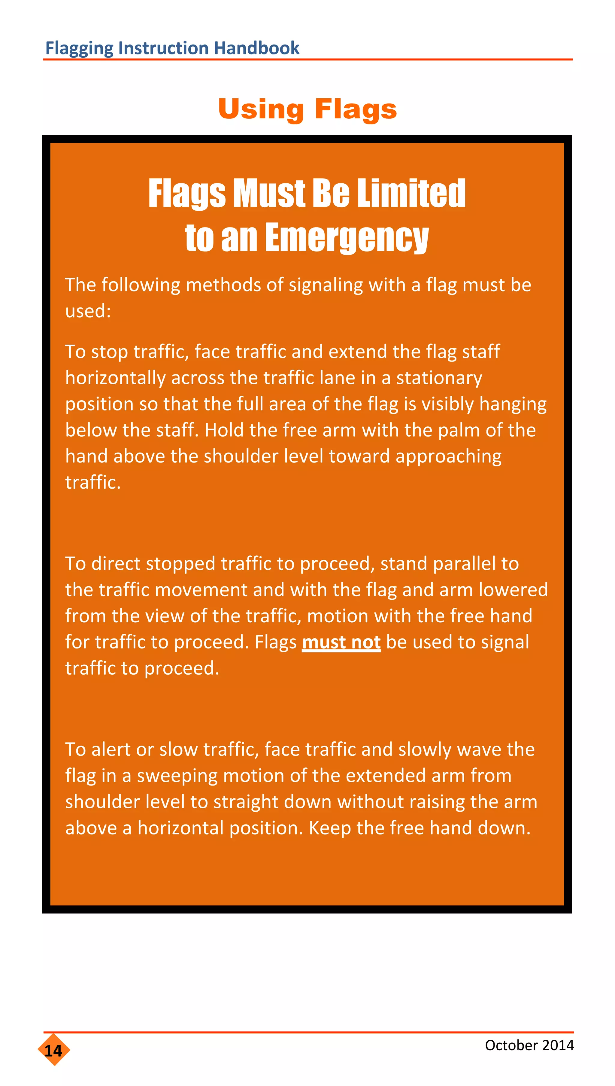  
                   
 
                   
               
                       
                       
             
 
 
                 
                   
                     
                     
     
 
                     
                   
                 
                 
 
Flagging Instruction Handbook 
Using Flags
Flags Must Be Limited
to an Emergency
The following methods of signaling with a flag must be
used:
To stop traffic, face traffic and extend the flag staff
horizontally across the traffic lane in a stationary
position so that the full area of the flag is visibly hanging
below the staff. Hold the free arm with the palm of the
hand above the shoulder level toward approaching
traffic.
To direct stopped traffic to proceed, stand parallel to
the traffic movement and with the flag and arm lowered
from the view of the traffic, motion with the free hand
for traffic to proceed. Flags must not be used to signal
traffic to proceed.
To alert or slow traffic, face traffic and slowly wave the
flag in a sweeping motion of the extended arm from
shoulder level to straight down without raising the arm
above a horizontal position. Keep the free hand down.
14 October 2014 
 