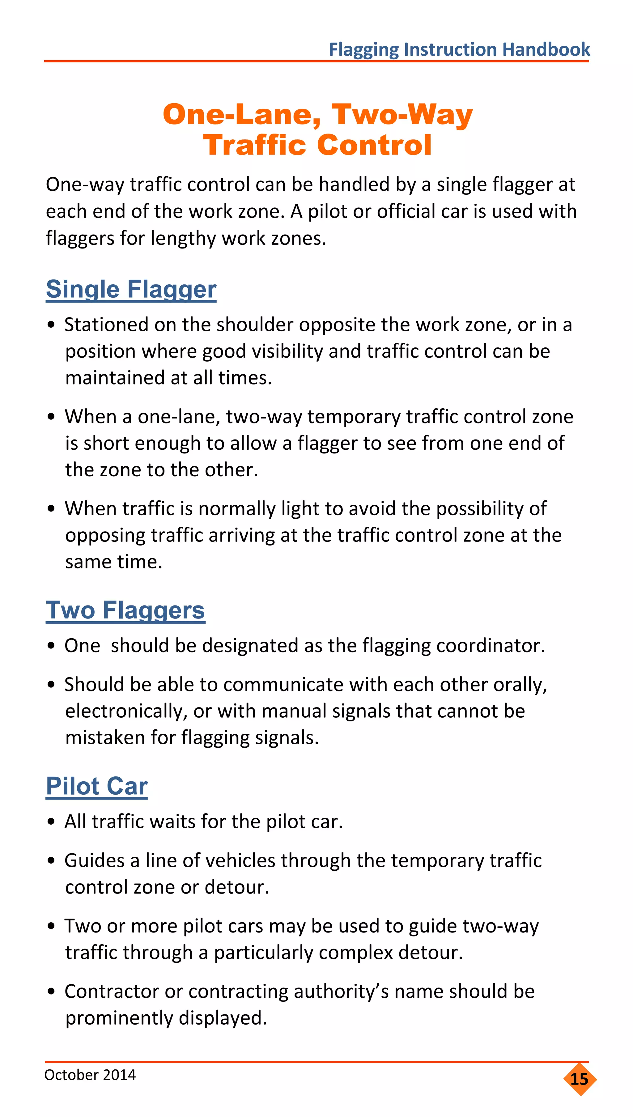     
                     
                           
         
                       
                 
       
                 
                         
         
                     
                   
   
                  
                   
               
       
               
                   
       
                       
           
               
   
 
Flagging Instruction Handbook 
One-Lane, Two-Way 

Traffic Control

One‐way traffic control can be handled by a single flagger at
each end of the work zone. A pilot or official car is used with
flaggers for lengthy work zones.
Single Flagger
• Stationed on the shoulder opposite the work zone, or in a
position where good visibility and traffic control can be
maintained at all times.
• When a one‐lane, two‐way temporary traffic control zone
is short enough to allow a flagger to see from one end of
the zone to the other.
• When traffic is normally light to avoid the possibility of
opposing traffic arriving at the traffic control zone at the
same time.
Two Flaggers
• One should be designated as the flagging coordinator.
• Should be able to communicate with each other orally,
electronically, or with manual signals that cannot be
mistaken for flagging signals.
Pilot Car
• All traffic waits for the pilot car.
• Guides a line of vehicles through the temporary traffic
control zone or detour.
• Two or more pilot cars may be used to guide two‐way
traffic through a particularly complex detour.
• Contractor or contracting authority’s name should be
prominently displayed.
October 2014  15
 
