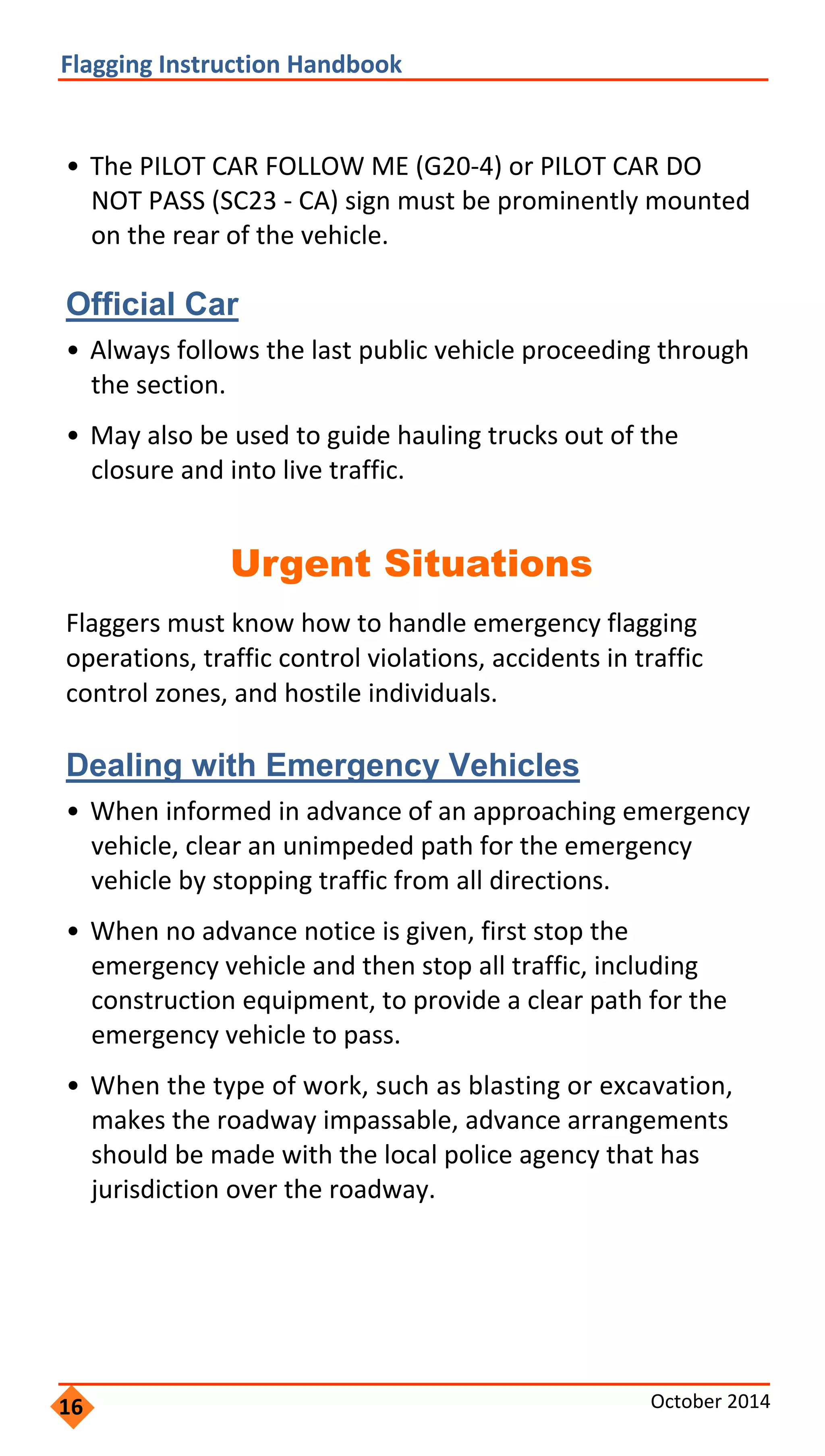  
                     
                 
           
                 
   
                       
         
               
             
         
                 
               
             
                   
               
                 
       
                     
           
                   
       
 
Flagging Instruction Handbook 
• The PILOT CAR FOLLOW ME (G20‐4) or PILOT CAR DO
NOT PASS (SC23 ‐ CA) sign must be prominently mounted
on the rear of the vehicle.
Official Car
• Always follows the last public vehicle proceeding through
the section.
• May also be used to guide hauling trucks out of the
closure and into live traffic.
Urgent Situations
Flaggers must know how to handle emergency flagging
operations, traffic control violations, accidents in traffic
control zones, and hostile individuals.
Dealing with Emergency Vehicles
• When informed in advance of an approaching emergency
vehicle, clear an unimpeded path for the emergency
vehicle by stopping traffic from all directions.
• When no advance notice is given, first stop the
emergency vehicle and then stop all traffic, including
construction equipment, to provide a clear path for the
emergency vehicle to pass.
• When the type of work, such as blasting or excavation,
makes the roadway impassable, advance arrangements
should be made with the local police agency that has
jurisdiction over the roadway.
16 October 2014 
 