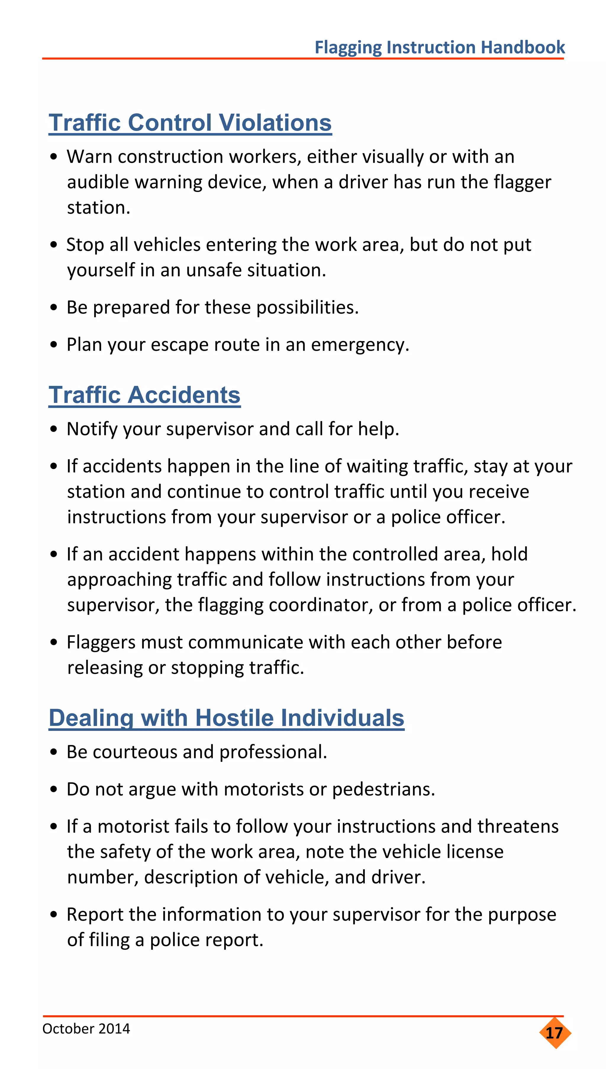     
                 
                   
 
                       
         
           
               
               
                         
                 
               
                   
             
                 
               
       
         
               
                     
                   
           
                   
         
 
Flagging Instruction Handbook 
Traffic Control Violations
• Warn construction workers, either visually or with an
audible warning device, when a driver has run the flagger
station.
• Stop all vehicles entering the work area, but do not put
yourself in an unsafe situation.
• Be prepared for these possibilities.
• Plan your escape route in an emergency.
Traffic Accidents
• Notify your supervisor and call for help.
• If accidents happen in the line of waiting traffic, stay at your
station and continue to control traffic until you receive
instructions from your supervisor or a police officer.
• If an accident happens within the controlled area, hold
approaching traffic and follow instructions from your
supervisor, the flagging coordinator, or from a police officer.
• Flaggers must communicate with each other before
releasing or stopping traffic.
Dealing with Hostile Individuals
• Be courteous and professional.
• Do not argue with motorists or pedestrians.
• If a motorist fails to follow your instructions and threatens
the safety of the work area, note the vehicle license
number, description of vehicle, and driver.
• Report the information to your supervisor for the purpose
of filing a police report.
October 2014  17
 
