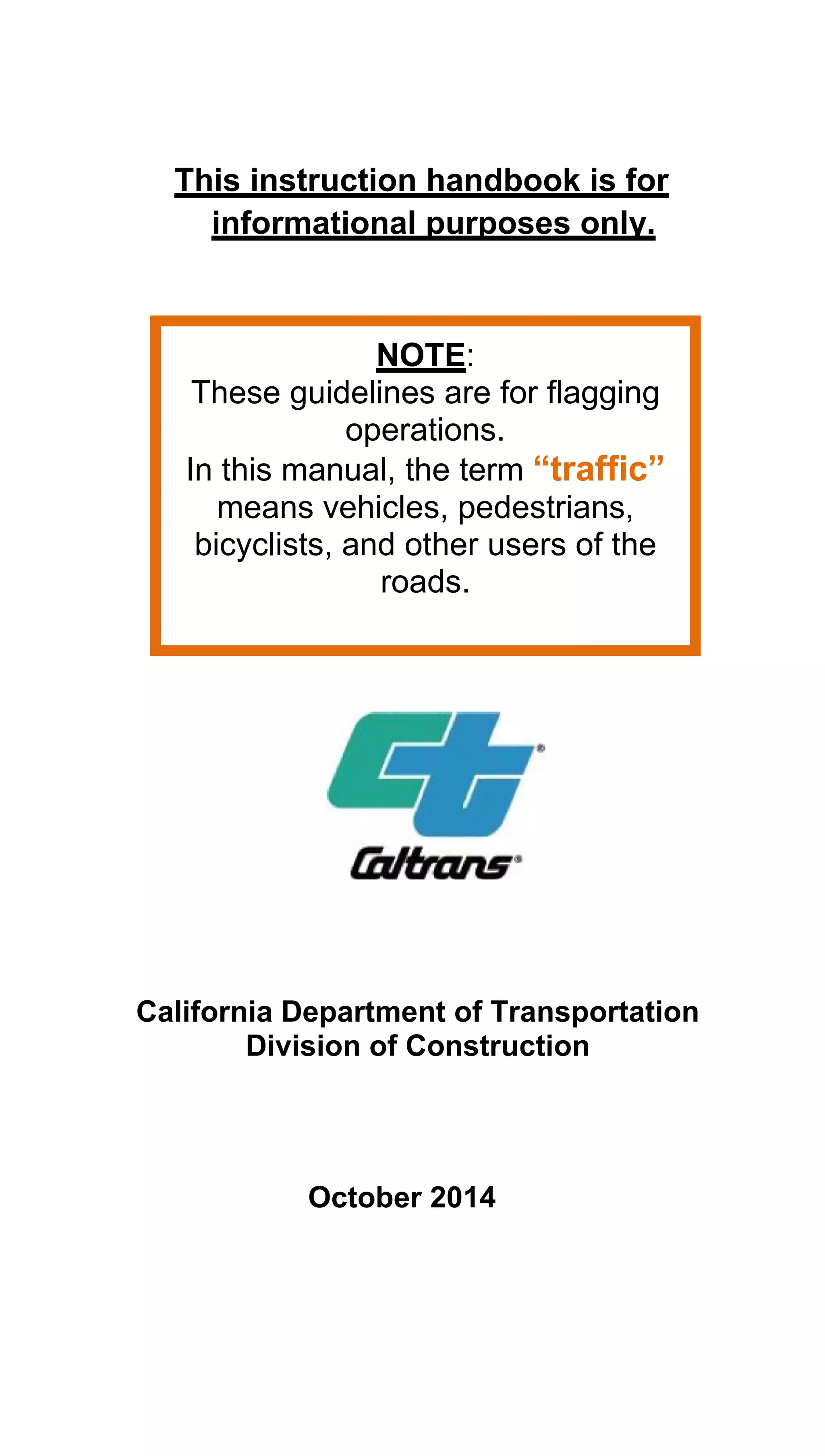 This instruction handbook is for
informational purposes only.
NOTE: 

These guidelines are for flagging 

operations.

In this manual, the term “traffic” 

means vehicles, pedestrians, 

bicyclists, and other users of the 

roads. 

California Department of Transportation 

Division of Construction 

October 2014
 