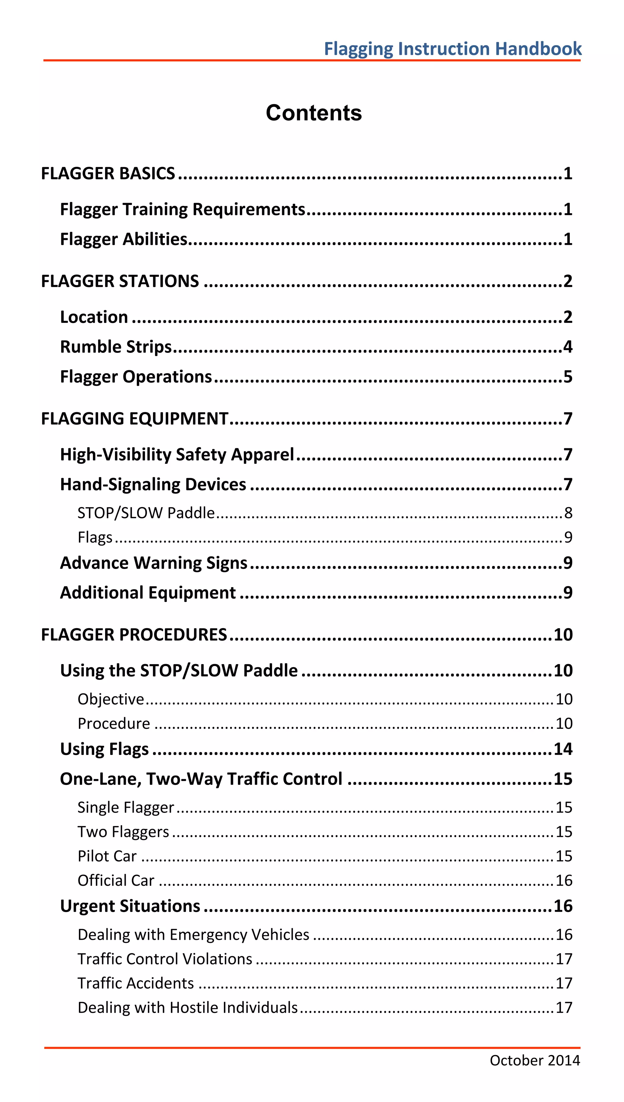      
   
       
       
         
     
       
     
       
       
       
         
       
       
     
         
       
       
           
     
     
       
           
       
       
       
       
       
           
         
       
           
Flagging Instruction Handbook
Contents
FLAGGER BASICS...........................................................................1

Flagger Training Requirements..................................................1

Flagger Abilities.........................................................................1

FLAGGER STATIONS ......................................................................2

Location ....................................................................................2

Rumble Strips............................................................................4

Flagger Operations....................................................................5

FLAGGING EQUIPMENT.................................................................7

High‐Visibility Safety Apparel....................................................7

Hand‐Signaling Devices .............................................................7

STOP/SLOW Paddle...............................................................................8

Flags......................................................................................................9

Advance Warning Signs.............................................................9

Additional Equipment ...............................................................9

FLAGGER PROCEDURES...............................................................10

Using the STOP/SLOW Paddle.................................................10

Objective.............................................................................................10

Procedure ...........................................................................................10

Using Flags..............................................................................14

One‐Lane, Two‐Way Traffic Control ........................................15

Single Flagger......................................................................................15

Two Flaggers.......................................................................................15

Pilot Car ..............................................................................................15

Official Car ..........................................................................................16

Urgent Situations....................................................................16

Dealing with Emergency Vehicles .......................................................16

Traffic Control Violations ....................................................................17

Traffic Accidents .................................................................................17

Dealing with Hostile Individuals..........................................................17

October 2014
 