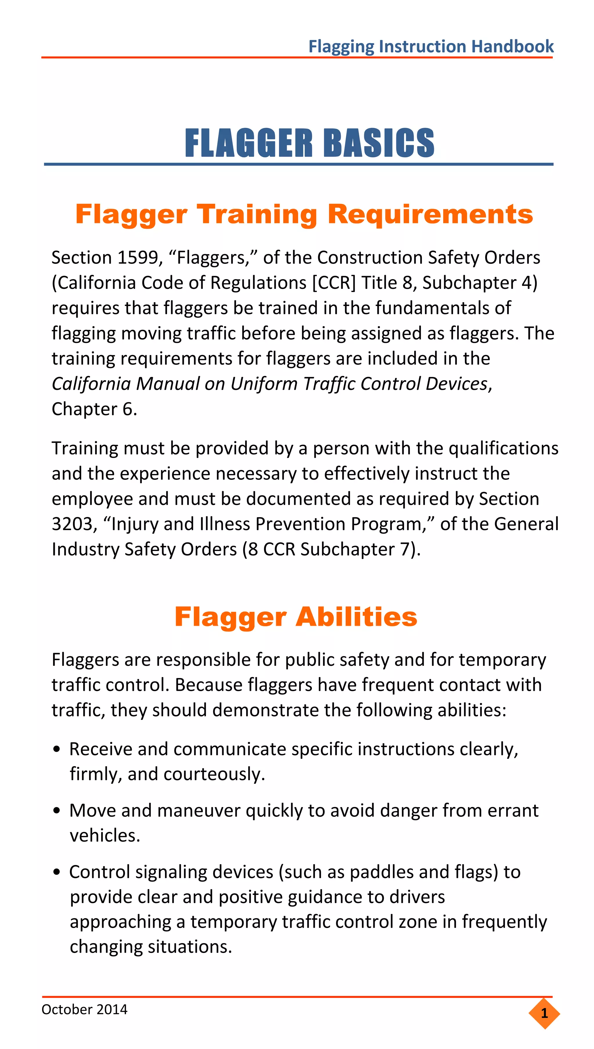     
               
                 
                 
                 
               
             
    
                   
               
                 
                 
             
                 
               
             
             
     
                   
 
                   
             
               
   
 
Flagging Instruction Handbook 
FLAGGER BASICS 

Flagger Training Requirements
Section 1599, “Flaggers,” of the Construction Safety Orders
(California Code of Regulations [CCR] Title 8, Subchapter 4)
requires that flaggers be trained in the fundamentals of
flagging moving traffic before being assigned as flaggers. The
training requirements for flaggers are included in the
California Manual on Uniform Traffic Control Devices,
Chapter 6.
Training must be provided by a person with the qualifications
and the experience necessary to effectively instruct the
employee and must be documented as required by Section
3203, “Injury and Illness Prevention Program,” of the General
Industry Safety Orders (8 CCR Subchapter 7).
Flagger Abilities
Flaggers are responsible for public safety and for temporary
traffic control. Because flaggers have frequent contact with
traffic, they should demonstrate the following abilities:
• Receive and communicate specific instructions clearly,
firmly, and courteously.
• Move and maneuver quickly to avoid danger from errant
vehicles.
• Control signaling devices (such as paddles and flags) to
provide clear and positive guidance to drivers
approaching a temporary traffic control zone in frequently
changing situations.
October 2014  1
 