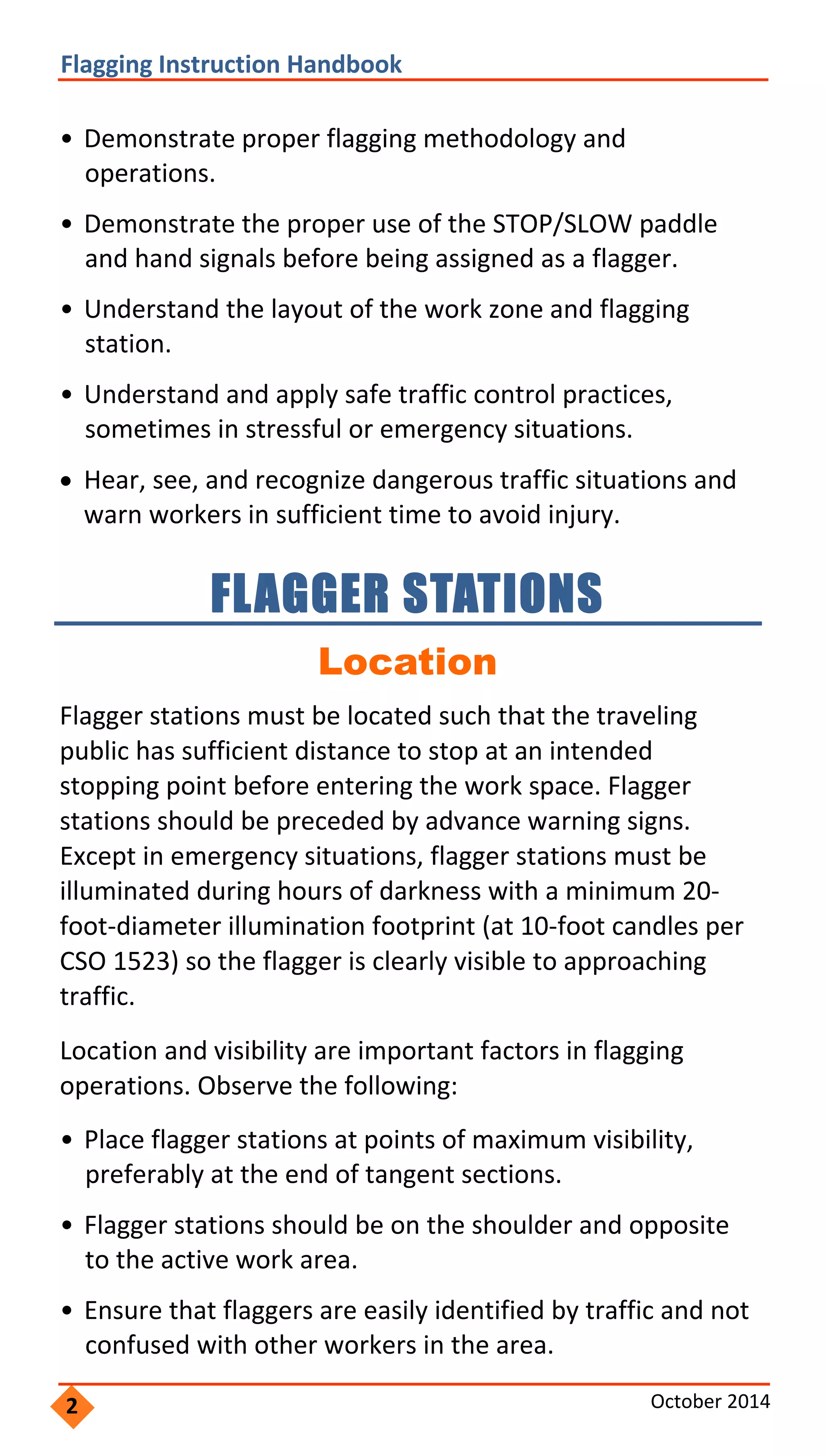  
           
 
                 
                 
                   
 
               
           
               
               
                 
                 
               
               
               
               
             
                   
 
               
       
                 
             
                   
         
                     
             
 
 
Flagging Instruction Handbook 
• Demonstrate proper flagging methodology and
operations.
• Demonstrate the proper use of the STOP/SLOW paddle
and hand signals before being assigned as a flagger.
• Understand the layout of the work zone and flagging
station.
• Understand and apply safe traffic control practices,
sometimes in stressful or emergency situations.
 Hear, see, and recognize dangerous traffic situations and
warn workers in sufficient time to avoid injury.
FLAGGER STATIONS 

Location
Flagger stations must be located such that the traveling
public has sufficient distance to stop at an intended
stopping point before entering the work space. Flagger
stations should be preceded by advance warning signs.
Except in emergency situations, flagger stations must be
illuminated during hours of darkness with a minimum 20‐
foot‐diameter illumination footprint (at 10‐foot candles per
CSO 1523) so the flagger is clearly visible to approaching
traffic.
Location and visibility are important factors in flagging
operations. Observe the following:
• Place flagger stations at points of maximum visibility,
preferably at the end of tangent sections.
• Flagger stations should be on the shoulder and opposite
to the active work area.
• Ensure that flaggers are easily identified by traffic and not
confused with other workers in the area.
2 October 2014 
 