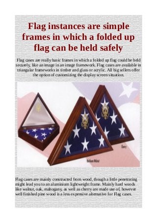 Flag instances are simple
frames in which a folded up
flag can be held safely
Flag cases are really basic frames in which a folded up flag could be held
securely, like an image in an image framework. Flag cases are available in
triangular frameworks in timber and glass or acrylic. All big sellers offer
the option of customizing the display screen situation.
Flag cases are mainly constructed from wood, though a little penetrating
might lead you to an aluminium lightweight frame. Mainly hard woods
like walnut, oak, mahogany, as well as cherry are made use of, however
well finished pine wood is a less expensive alternative for Flag cases.
 