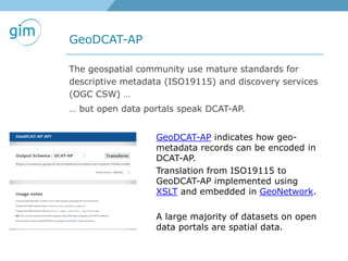 GeoDCAT-AP
The geospatial community use mature standards for
descriptive metadata (ISO19115) and discovery services
(OGC CSW) …
… but open data portals speak DCAT-AP.
GeoDCAT-AP indicates how geo-
metadata records can be encoded in
DCAT-AP.
Translation from ISO19115 to
GeoDCAT-AP implemented using
XSLT and embedded in GeoNetwork.
A large majority of datasets on open
data portals are spatial data.
 