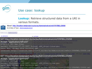Use case: lookup
GIM - linked spatial data: where is the link?
Lookup: Retrieve structured data from a URI in
various formats.
GET http://location.testproject.eu/so/au/AdministrativeUnit/STATBEL/25050
Accept: "application/rdf+xml"
HTTP/1.1 303 See Other
Server: Virtuoso/07.10.3207 (Linux) x86_64-pc-linux-gnu
Date: Mon, 09 May 2016 14:15:22 GMT
Location: http://location.testproject.eu/doc/au/AdministrativeUnit/STATBEL/25050.rdf
GET http://location.testproject.eu/so/au/AdministrativeUnit/STATBEL/25050
Accept: "application/gml+xml"
HTTP/1.1 303 See Other
Server: Virtuoso/07.10.3207 (Linux) x86_64-pc-linux-gnu
Date: Mon, 09 May 2016 14:15:23 GMT
Location: http://location.testproject.eu/doc/au/AdministrativeUnit/STATBEL/25050.xml
 