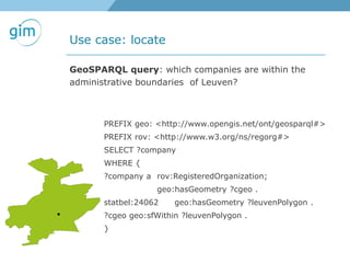 Use case: locate
GeoSPARQL query: which companies are within the
administrative boundaries of Leuven?
PREFIX geo: <http://www.opengis.net/ont/geosparql#>
PREFIX rov: <http://www.w3.org/ns/regorg#>
SELECT ?company
WHERE {
?company a rov:RegisteredOrganization;
geo:hasGeometry ?cgeo .
statbel:24062 geo:hasGeometry ?leuvenPolygon .
?cgeo geo:sfWithin ?leuvenPolygon .
}
 