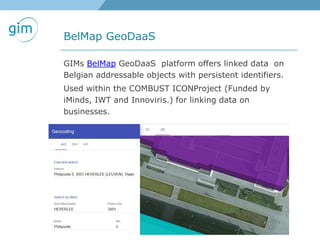 BelMap GeoDaaS
GIMs BelMap GeoDaaS platform offers linked data on
Belgian addressable objects with persistent identifiers.
Used within the COMBUST ICONProject (Funded by
iMinds, IWT and Innoviris.) for linking data on
businesses.
 
