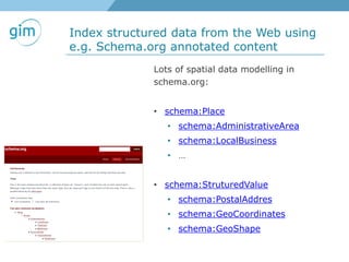 Index structured data from the Web using
e.g. Schema.org annotated content
Lots of spatial data modelling in
schema.org:
• schema:Place
• schema:AdministrativeArea
• schema:LocalBusiness
• …
• schema:StruturedValue
• schema:PostalAddres
• schema:GeoCoordinates
• schema:GeoShape
 