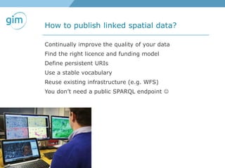 How to publish linked spatial data?
Continually improve the quality of your data
Find the right licence and funding model
Define persistent URIs
Use a stable vocabulary
Reuse existing infrastructure (e.g. WFS)
You don’t need a public SPARQL endpoint 
 