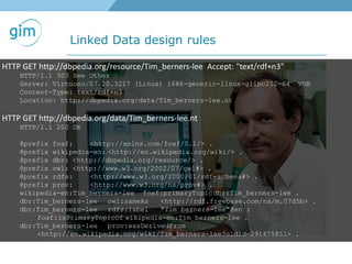 Linked Data design rules
HTTP GET http://dbpedia.org/resource/Tim_berners-lee Accept: "text/rdf+n3"
HTTP/1.1 303 See Other
Server: Virtuoso/07.20.3217 (Linux) i686-generic-linux-glibc212-64 VDB
Content-Type: text/rdf+n3
Location: http://dbpedia.org/data/Tim_berners-lee.nt
HTTP GET http://dbpedia.org/data/Tim_berners-lee.nt
HTTP/1.1 200 OK
@prefix foaf: <http://xmlns.com/foaf/0.1/> .
@prefix wikipedia-en: <http://en.wikipedia.org/wiki/> .
@prefix dbr: <http://dbpedia.org/resource/> .
@prefix owl: <http://www.w3.org/2002/07/owl#> .
@prefix rdfs: <http://www.w3.org/2000/01/rdf-schema#> .
@prefix prov: <http://www.w3.org/ns/prov#> .
wikipedia-en:Tim_berners-lee foaf:primaryTopicdbr:Tim_berners-lee .
dbr:Tim_berners-lee owl:sameAs <http://rdf.freebase.com/ns/m.07d5b> .
dbr:Tim_berners-lee rdfs:label "Tim berners-lee"@en ;
foaf:isPrimaryTopicOf wikipedia-en:Tim_berners-lee .
dbr:Tim_berners-lee prov:wasDerivedFrom
<http://en.wikipedia.org/wiki/Tim_berners-lee?oldid=291475851> .
 