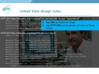 Linked Data design rules
HTTP GET http://dbpedia.org/resource/Tim_berners-lee Accept: "text/rdf+n3"
HTTP/1.1 303 See Other
Server: Virtuoso/07.20.3217 (Linux) i686-generic-linux-glibc212-64 VDB
Content-Type: text/rdf+n3
Location: http://dbpedia.org/data/Tim_berners-lee.nt
HTTP GET http://dbpedia.org/data/Tim_berners-lee.nt
HTTP/1.1 200 OK
@prefix foaf: <http://xmlns.com/foaf/0.1/> .
@prefix wikipedia-en: <http://en.wikipedia.org/wiki/> .
@prefix dbr: <http://dbpedia.org/resource/> .
@prefix owl: <http://www.w3.org/2002/07/owl#> .
@prefix rdfs: <http://www.w3.org/2000/01/rdf-schema#> .
@prefix prov: <http://www.w3.org/ns/prov#> .
wikipedia-en:Tim_berners-lee foaf:primaryTopicdbr:Tim_berners-lee .
dbr:Tim_berners-lee owl:sameAs <http://rdf.freebase.com/ns/m.07d5b> .
dbr:Tim_berners-lee rdfs:label "Tim berners-lee"@en ;
foaf:isPrimaryTopicOf wikipedia-en:Tim_berners-lee .
dbr:Tim_berners-lee prov:wasDerivedFrom
<http://en.wikipedia.org/wiki/Tim_berners-lee?oldid=291475851> .
1. Use URIs as names for things
2. Use HTTP URIs so that people can look up those
names.
 