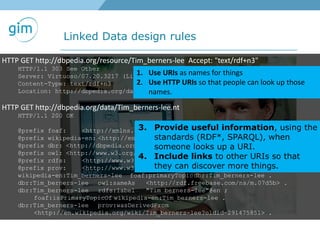 Linked Data design rules
HTTP GET http://dbpedia.org/resource/Tim_berners-lee Accept: "text/rdf+n3"
HTTP/1.1 303 See Other
Server: Virtuoso/07.20.3217 (Linux) i686-generic-linux-glibc212-64 VDB
Content-Type: text/rdf+n3
Location: http://dbpedia.org/data/Tim_berners-lee.nt
HTTP GET http://dbpedia.org/data/Tim_berners-lee.nt
HTTP/1.1 200 OK
@prefix foaf: <http://xmlns.com/foaf/0.1/> .
@prefix wikipedia-en: <http://en.wikipedia.org/wiki/> .
@prefix dbr: <http://dbpedia.org/resource/> .
@prefix owl: <http://www.w3.org/2002/07/owl#> .
@prefix rdfs: <http://www.w3.org/2000/01/rdf-schema#> .
@prefix prov: <http://www.w3.org/ns/prov#> .
wikipedia-en:Tim_berners-lee foaf:primaryTopicdbr:Tim_berners-lee .
dbr:Tim_berners-lee owl:sameAs <http://rdf.freebase.com/ns/m.07d5b> .
dbr:Tim_berners-lee rdfs:label "Tim berners-lee"@en ;
foaf:isPrimaryTopicOf wikipedia-en:Tim_berners-lee .
dbr:Tim_berners-lee prov:wasDerivedFrom
<http://en.wikipedia.org/wiki/Tim_berners-lee?oldid=291475851> .
1. Use URIs as names for things
2. Use HTTP URIs so that people can look up those
names.
3. Provide useful information, using the
standards (RDF*, SPARQL), when
someone looks up a URI.
4. Include links to other URIs so that
they can discover more things.
 