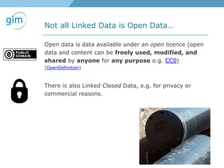 Not all Linked Data is Open Data…
Open data is data available under an open licence (open
data and content can be freely used, modified, and
shared by anyone for any purpose e.g. CC0)
[OpenDefinition]
There is also Linked Closed Data, e.g. for privacy or
commercial reasons.
 