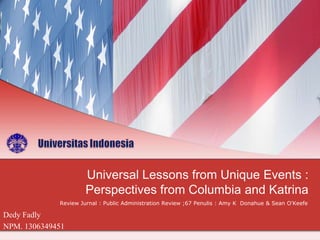 Universal Lessons from Unique Events :
Perspectives from Columbia and Katrina
Review Jurnal : Public Administration Review ;67 Penulis : Amy K Donahue & Sean O'Keefe

Dedy Fadly
NPM. 1306349451

 