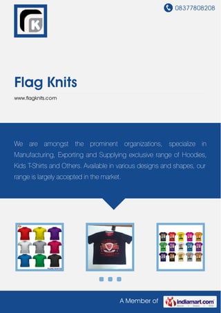 08377808208
A Member of
Flag Knits
www.flagknits.com
We are amongst the prominent organizations, specialize in
Manufacturing, Exporting and Supplying exclusive range of Hoodies,
Kids T-Shirts and Others. Available in various designs and shapes, our
range is largely accepted in the market.
 