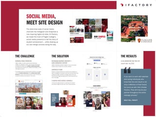 SOCIAL MEDIA,
MEET SITE DESIGN
The distinctive style of social media
channels like Instagram and Snapchat is
now inspiring higher-ed sites. At iFactory,
we made the most of Flagler College’s
social media presence to tell the story of
student achievement … while shaking up
our own design process along the way.
Flagler’s breathtaking official Instagram account and student-
created content inspired the new site’s aesthetic.
THE SOLUTION
INSTAGRAM-INSPIRED CREATIVITY +
USER-GENERATED CONTENT
A UNIFIED VOICE ACROSS CHANNELS
STARTING AT HOME
Instead of creating wireframes as a batch and the designs as a
batch, we adapted our process to start with the home screen first–
creating the design, wireframe, and page content all at once.
Once the home page was approved, we moved forward with the
rest of the pages.
The new site design allowed for a seamless and coherent
flow between flagler.edu and their social media properties.
THE CHALLENGE
WORKING FROM STRENGTHS
Flagler College is a small, private four-year liberal arts 			
college in St. Augustine, Florida. They partnered with iFactory
to implement a website with a distinct, youthful personality
that captured the essence of St. Augustine and Flagler’s unique
360-degree education.
The redesign was led by emphasizing the institution’s strengths --
combining student achievement with a vibrant social media
presence to create a web experience that is both immersive for
prospective students and authentic to the school.
THE RESULTS
A COLLABORATION THAT PAYS OFF
Launch date: July 2018
If you want to work with talented
and caring individuals who
know that the end result is not
only a reflection of their brand,
but yours as well, then choose
iFactory. They will truly be your
partner throughout the entire
redesign process.”
holly hill, faculty
 