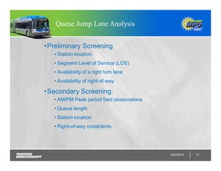 12/22/2014 12
Queue Jump Lane Analysis
•Preliminary Screening
• Station location
• Segment Level of Service (LOS)
• Availability of a right turn lane
• Availability of right-of-way
•Secondary Screening:
• AM/PM Peak period field observations
• Queue length
• Station location
• Right-of-way constraints
 