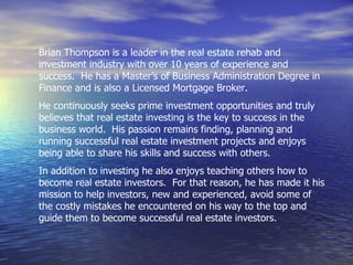 Brian Thompson is a leader in the real estate rehab and
investment industry with over 10 years of experience and
success. He has a Master’s of Business Administration Degree in
Finance and is also a Licensed Mortgage Broker.
He continuously seeks prime investment opportunities and truly
believes that real estate investing is the key to success in the
business world. His passion remains finding, planning and
running successful real estate investment projects and enjoys
being able to share his skills and success with others.
In addition to investing he also enjoys teaching others how to
become real estate investors. For that reason, he has made it his
mission to help investors, new and experienced, avoid some of
the costly mistakes he encountered on his way to the top and
guide them to become successful real estate investors.
 