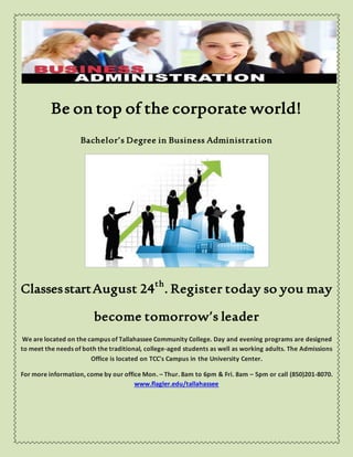 Be on top of the corporate world!
Bachelor’s Degree in Business Administration
ClassesstartAugust 24th
. Register today so you may
become tomorrow’s leader
We are located on the campus of Tallahassee Community College. Day and evening programs are designed
to meet the needs of both the traditional, college-aged students as well as working adults. The Admissions
Office is located on TCC's Campus in the University Center.
For more information, come by our office Mon. – Thur. 8am to 6pm & Fri. 8am – 5pm or call (850)201-8070.
www.flagler.edu/tallahassee
 