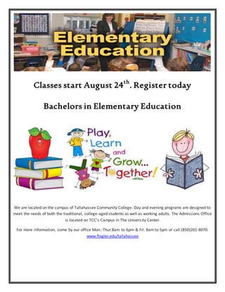 Classes start August 24th
. Register today
Bachelors in Elementary Education
We are located on the campus of Tallahassee Community College. Day and evening programs are designed to
meet the needs of both the traditional, college-aged students as well as working adults. The Admissions Office
is located on TCC's Campus in The University Center.
For more information, come by our office Mon.-Thur.8am to 6pm & Fri. 8am to 5pm or call (850)201-8070.
www.flagler.edu/tallahassee
 