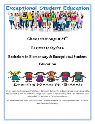 Classes start August 24th
Register today for a
Bachelors in Elementary & Exceptional Student
Education
We are located on the campus of Tallahassee Community College. Day and evening programs are designed to
meet the needs of both the traditional, college-aged students as well as working adults. The Admissions Office
is located on TCC's Campus in The University Center.
For more information, come by our office Mon.-Thur.8am to 6pm & Fri. 8am to 5pm or call (850)201-8070.
www.flagler.edu/tallahassee
 
