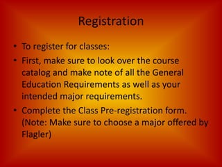 RegistrationTo register for classes:First, make sure to look over the course catalog and make note of all the General Education Requirements as well as your intended major requirements.Complete the Class Pre-registration form. (Note: Make sure to choose a major offered by Flagler)
