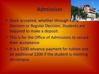 AdmissionOnce accepted, whether through Early Decision or Regular Decision, Students are required to make a deposit.This is for the Office of Admissions to secure their acceptance.It is a $200 advance payment for tuition and an additional $200 if the student is rooming on campus. 