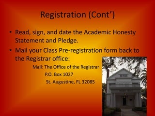 Registration (Cont’)Read, sign, and date the Academic Honesty Statement and Pledge. Mail your Class Pre-registration form back to the Registrar office:Mail: The Office of the Registrar		    P.O. Box 1027		     St. Augustine, FL 32085