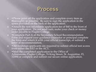 Process•Please print off the application and complete every item as thoroughly as possible.  Be sure to sign the application in the space provided on the back of the application.•Attach the non refundable application fee of $40 to the front of your application.  Do not send cash; make your check or money order payable to Flagler College. •Complete Part A of the Secondary School Recommendation Form and request your guidance counselor or principal complete the form and return it with your official transcript, or submit a letter of recommendation.  •All freshman applicants are required to submit official test scores from either the SAT or the ACT.•Mail the completed application to the Office of Admissions, Flagler College, 74 King Street, St. Augustine, FL 32084 or complete and submit our secure online application.