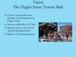 Vision The Flagler Street Transit Mall <ul><li>Create a more pedestrian-friendly retail destination on Flagler Street </li...