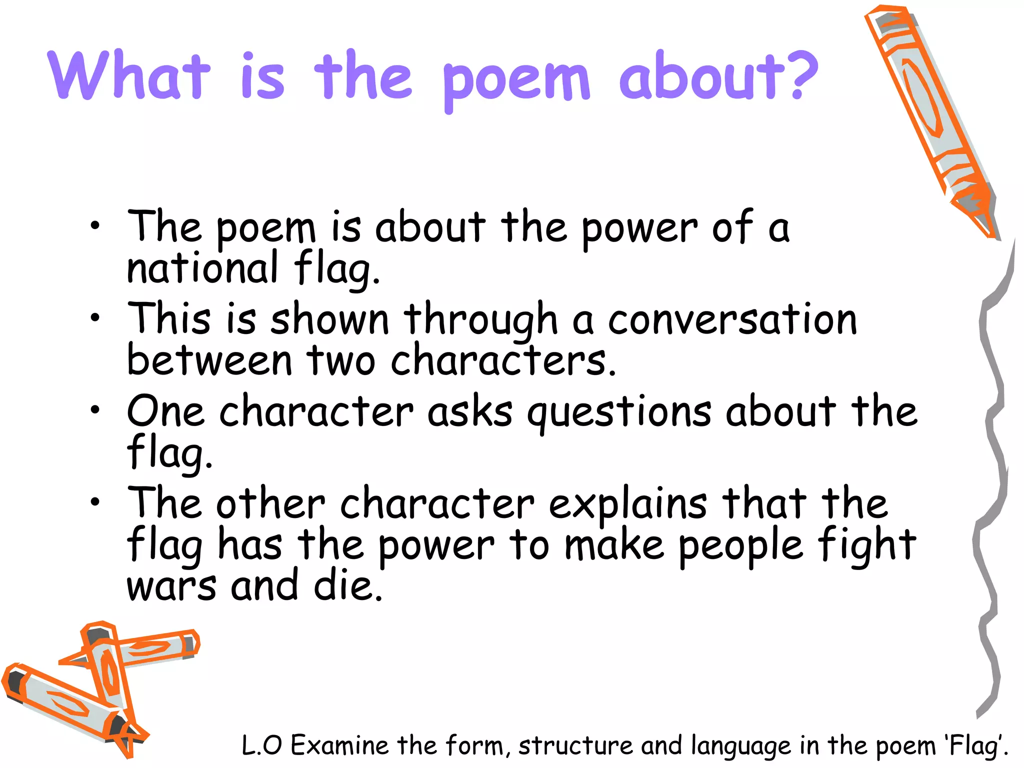 What is the poem about?
• The poem is about the power of a
national flag.
• This is shown through a conversation
between two characters.
• One character asks questions about the
flag.
• The other character explains that the
flag has the power to make people fight
wars and die.
L.O Examine the form, structure and language in the poem ‘Flag’.
 
