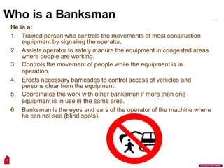 Who is a Banksman
He is a:
1. Trained person who controls the movements of most construction
equipment by signaling the operator.
2. Assists operator to safely manure the equipment in congested areas
where people are working.
3. Controls the movement of people while the equipment is in
operation.
4. Erects necessary barricades to control access of vehicles and
persons clear from the equipment.
5. Coordinates the work with other banksmen if more than one
equipment is in use in the same area.
6. Banksman is the eyes and ears of the operator of the machine where
he can not see (blind spots).
11
“Workers Lives Matter”
 
