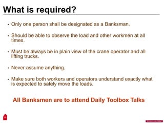 What is required?
15
“Workers Lives Matter”
• Only one person shall be designated as a Banksman.
• Should be able to observe the load and other workmen at all
times.
• Must be always be in plain view of the crane operator and all
lifting trucks.
• Never assume anything.
• Make sure both workers and operators understand exactly what
is expected to safely move the loads.
All Banksmen are to attend Daily Toolbox Talks
 