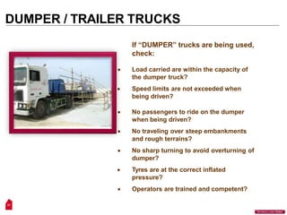 DUMPER / TRAILER TRUCKS
If “DUMPER” trucks are being used,
check:
 Load carried are within the capacity of
the dumper truck?
 Speed limits are not exceeded when
being driven?
 No passengers to ride on the dumper
when being driven?
 No traveling over steep embankments
and rough terrains?
 No sharp turning to avoid overturning of
dumper?
 Tyres are at the correct inflated
pressure?
 Operators are trained and competent?
21
“Workers Lives Matter”
 