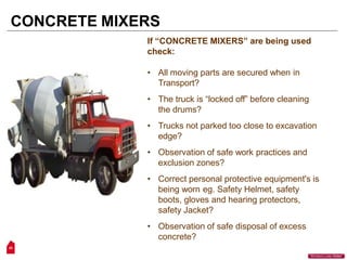 If “CONCRETE MIXERS” are being used
check:
• All moving parts are secured when in
Transport?
• The truck is “locked off” before cleaning
the drums?
• Trucks not parked too close to excavation
edge?
• Observation of safe work practices and
exclusion zones?
• Correct personal protective equipment's is
being worn eg. Safety Helmet, safety
boots, gloves and hearing protectors,
safety Jacket?
• Observation of safe disposal of excess
concrete?
CONCRETE MIXERS
25
“Workers Lives Matter”
 