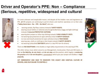 Driver and Operator’s PPE: Non – Compliance
(Serious, repetitive, widespread and cultural
For some unknown and inexplicable reason, and despite all the Arabtec rules and regulations on
PPE, all ATC projects are continuing to permit drivers and machine operatives on to their sites
(“Safety Starts Here – No – PPE – No Work”) who are:
 wearing sandals, flip-flops, trainers instead of SAFETY BOOTS.
 wearing casual clothes or national costume (generally loose, baggy and light clothing)
instead of industrial PROTECTIVE CLOTHING.
 wearing dark jumpers or other top clothing instead of HIGH VISIBILITY VESTS
 not wearing eye protection (in open vehicles) initial of SAFETY GOGGLES
 no nose and mouth protection (in open vehicles) initial of FACE MASKS
 wearing caps, cloths or nothing on their heads instead of SAFETY HELMETS
 not wearing (unbuckled) SEAT BELTS (which is a key PPE item for drivers)
There are NO EXCEPTIONS in the Arabtec or legal safety requirements in the wearing of PPE.
The other serious issue which concerns our Management, Construction, Plant and HSE teams, is
that we Do Walk By, do not check, and do not stop and the practice, which legally is condoning
the practice which do not discipline (= termination) which puts your project and Arabtec in legal
jeopardy.
ACT IMMEDIATELY AND DAILY TO ERADICATE THIS LEGACY AND HABITUAL CULTURE BY
DRIVERS, AND OUR FAILURE TO CONTROL.3
26
“Workers Lives Matter”
 